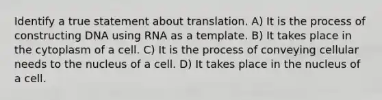 Identify a true statement about translation. A) It is the process of constructing DNA using RNA as a template. B) It takes place in the cytoplasm of a cell. C) It is the process of conveying cellular needs to the nucleus of a cell. D) It takes place in the nucleus of a cell.