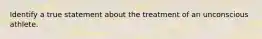 Identify a true statement about the treatment of an unconscious athlete.