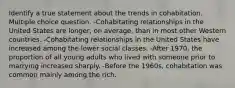 Identify a true statement about the trends in cohabitation. Multiple choice question. -Cohabitating relationships in the United States are longer, on average, than in most other Western countries. -Cohabitating relationships in the United States have increased among the lower social classes. -After 1970, the proportion of all young adults who lived with someone prior to marrying increased sharply. -Before the 1960s, cohabitation was common mainly among the rich.