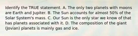 Identify the TRUE statement. A. The only two planets with moons are Earth and Jupiter. B. The Sun accounts for almost 50% of the Solar System's mass. C. Our Sun is the only star we know of that has planets associated with it. D. The composition of the giant (Jovian) planets is mainly gas and ice.