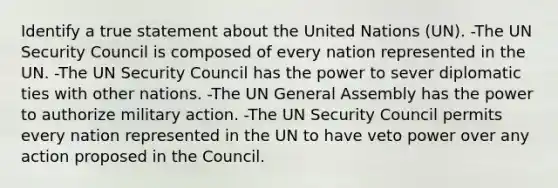 Identify a true statement about the United Nations (UN). -The UN Security Council is composed of every nation represented in the UN. -The UN Security Council has the power to sever diplomatic ties with other nations. -The UN General Assembly has the power to authorize military action. -The UN Security Council permits every nation represented in the UN to have veto power over any action proposed in the Council.