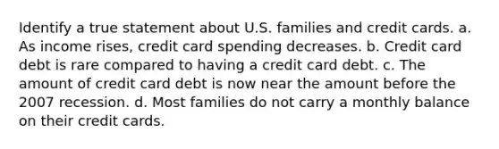 Identify a true statement about U.S. families and credit cards. a. As income rises, credit card spending decreases. b. Credit card debt is rare compared to having a credit card debt. c. The amount of credit card debt is now near the amount before the 2007 recession. d. Most families do not carry a monthly balance on their credit cards.