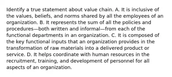 Identify a true statement about value chain. A. It is inclusive of the values, beliefs, and norms shared by all the employees of an organization. B. It represents the sum of all the policies and procedures—both written and informal—from each of the functional departments in an organization. C. It is composed of the key functional inputs that an organization provides in the transformation of raw materials into a delivered product or service. D. It helps coordinate with human resources in the recruitment, training, and development of personnel for all aspects of an organization.