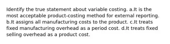 Identify the true statement about variable costing. a.It is the most acceptable product-costing method for external reporting. b.It assigns all manufacturing costs to the product. c.It treats fixed manufacturing overhead as a period cost. d.It treats fixed selling overhead as a product cost.