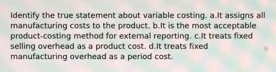 Identify the true statement about variable costing. a.It assigns all manufacturing costs to the product. b.It is the most acceptable product-costing method for external reporting. c.It treats fixed selling overhead as a product cost. d.It treats fixed manufacturing overhead as a period cost.