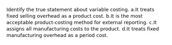 Identify the true statement about variable costing. a.It treats fixed selling overhead as a product cost. b.It is the most acceptable product-costing method for external reporting. c.It assigns all manufacturing costs to the product. d.It treats fixed manufacturing overhead as a period cost.