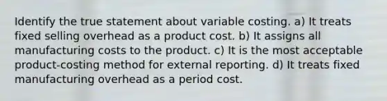 Identify the true statement about variable costing. a) It treats fixed selling overhead as a product cost. b) It assigns all manufacturing costs to the product. c) It is the most acceptable product-costing method for external reporting. d) It treats fixed manufacturing overhead as a period cost.