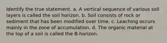 Identify the true statement. a. A vertical sequence of various soil layers is called the soil horizon. b. Soil consists of rock or sediment that has been modified over time. c. Leaching occurs mainly in the zone of accumulation. d. The organic material at the top of a soil is called the B-horizon.