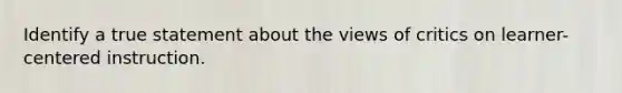 Identify a true statement about the views of critics on learner-centered instruction.