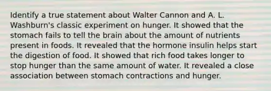 Identify a true statement about Walter Cannon and A. L. Washburn's classic experiment on hunger. It showed that the stomach fails to tell the brain about the amount of nutrients present in foods. It revealed that the hormone insulin helps start the digestion of food. It showed that rich food takes longer to stop hunger than the same amount of water. It revealed a close association between stomach contractions and hunger.