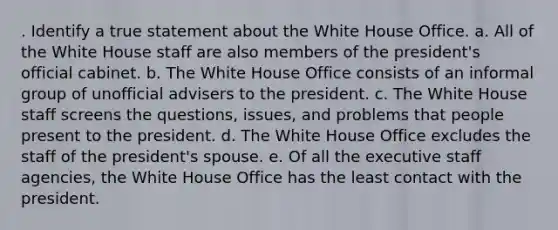 . Identify a true statement about the White House Office. a. All of the White House staff are also members of the president's official cabinet. b. The White House Office consists of an informal group of unofficial advisers to the president. c. The White House staff screens the questions, issues, and problems that people present to the president. d. The White House Office excludes the staff of the president's spouse. e. Of all the executive staff agencies, the White House Office has the least contact with the president.