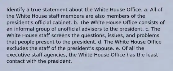 Identify a true statement about the White House Office. a. All of the White House staff members are also members of the president's official cabinet. b. The White House Office consists of an informal group of unofficial advisers to the president. c. The White House staff screens the questions, issues, and problems that people present to the president. d. The White House Office excludes the staff of the president's spouse. e. Of all the executive staff agencies, the White House Office has the least contact with the president.