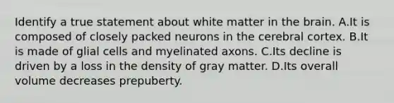 Identify a true statement about white matter in the brain. A.It is composed of closely packed neurons in the cerebral cortex. B.It is made of glial cells and myelinated axons. C.Its decline is driven by a loss in the density of gray matter. D.Its overall volume decreases prepuberty.