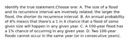 Identify the true statement.Choose one: A. The size of a flood and its recurrence interval are inversely related; the larger the flood, the shorter its recurrence interval. B. An annual probability of 4% means that there's a 1 in 4 chance that a flood of some given size will happen in any given year. C. A 100-year flood has a 1% chance of occurring in any given year. D. Two 100-year floods cannot occur in the same year (or in consecutive years).