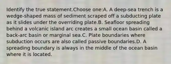 Identify the true statement.Choose one:A. A deep-sea trench is a wedge-shaped mass of sediment scraped off a subducting plate as it slides under the overriding plate.B. Seafloor spreading behind a volcanic island arc creates a small ocean basin called a back-arc basin or marginal sea.C. Plate boundaries where subduction occurs are also called passive boundaries.D. A spreading boundary is always in the middle of the ocean basin where it is located.