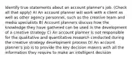 Identify true statements about an account planner's job. (Check all that apply) A) An account planner will work with a client as well as other agency personnel, such as the creative team and media specialists B) Account planners discuss how the knowledge they have gathered can be used in the development of a creative strategy C) An account planner is not responsible for the qualitative and quantitative research conducted during the creative strategy development process D) An account planner's job is to provide the key decision makers with all the information they require to make an intelligent decision