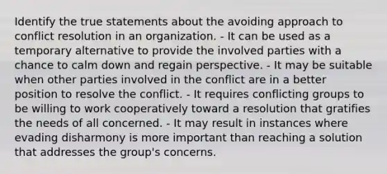 Identify the true statements about the avoiding approach to conflict resolution in an organization. - It can be used as a temporary alternative to provide the involved parties with a chance to calm down and regain perspective. - It may be suitable when other parties involved in the conflict are in a better position to resolve the conflict. - It requires conflicting groups to be willing to work cooperatively toward a resolution that gratifies the needs of all concerned. - It may result in instances where evading disharmony is more important than reaching a solution that addresses the group's concerns.