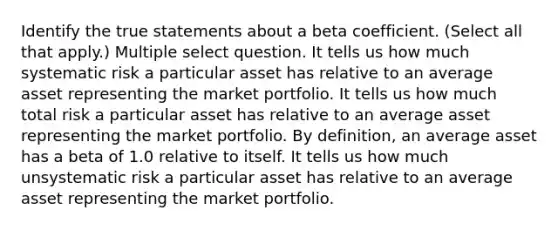 Identify the true statements about a beta coefficient. (Select all that apply.) Multiple select question. It tells us how much systematic risk a particular asset has relative to an average asset representing the market portfolio. It tells us how much total risk a particular asset has relative to an average asset representing the market portfolio. By definition, an average asset has a beta of 1.0 relative to itself. It tells us how much unsystematic risk a particular asset has relative to an average asset representing the market portfolio.