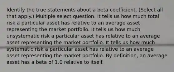 Identify the true statements about a beta coefficient. (Select all that apply.) Multiple select question. It tells us how much total risk a particular asset has relative to an average asset representing the market portfolio. It tells us how much unsystematic risk a particular asset has relative to an average asset representing the market portfolio. It tells us how much systematic risk a particular asset has relative to an average asset representing the market portfolio. By definition, an average asset has a beta of 1.0 relative to itself.