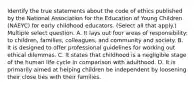 Identify the true statements about the code of ethics published by the National Association for the Education of Young Children (NAEYC) for early childhood educators. (Select all that apply.) Multiple select question. A. It lays out four areas of responsibility: to children, families, colleagues, and community and society. B. It is designed to offer professional guidelines for working out ethical dilemmas. C. It states that childhood is a negligible stage of the human life cycle in comparison with adulthood. D. It is primarily aimed at helping children be independent by loosening their close ties with their families.