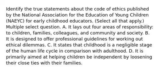 Identify the true statements about the code of ethics published by the National Association for the Education of Young Children (NAEYC) for early childhood educators. (Select all that apply.) Multiple select question. A. It lays out four areas of responsibility: to children, families, colleagues, and community and society. B. It is designed to offer professional guidelines for working out ethical dilemmas. C. It states that childhood is a negligible stage of the human life cycle in comparison with adulthood. D. It is primarily aimed at helping children be independent by loosening their close ties with their families.