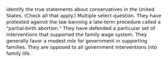 identify the true statements about conservatives in the United States. (Check all that apply.) Multiple select question. They have protested against the law banning a late-term procedure called a "partial-birth abortion." They have defended a particular set of interventions that supported the family wage system. They generally favor a modest role for government in supporting families. They are opposed to all government interventions into family life.