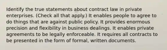 Identify the true statements about contract law in private enterprises. (Check all that apply.) It enables people to agree to do things that are against public policy. It provides enormous precision and flexibility in business dealings. It enables private agreements to be legally enforceable. It requires all contracts to be presented in the form of formal, written documents.