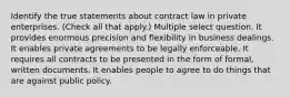 Identify the true statements about contract law in private enterprises. (Check all that apply.) Multiple select question. It provides enormous precision and flexibility in business dealings. It enables private agreements to be legally enforceable. It requires all contracts to be presented in the form of formal, written documents. It enables people to agree to do things that are against public policy.