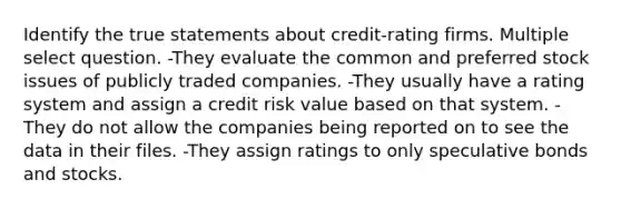 Identify the true statements about credit-rating firms. Multiple select question. -They evaluate the common and preferred stock issues of publicly traded companies. -They usually have a rating system and assign a credit risk value based on that system. -They do not allow the companies being reported on to see the data in their files. -They assign ratings to only speculative bonds and stocks.