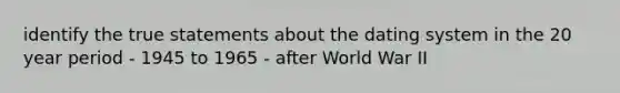 identify the true statements about the dating system in the 20 year period - 1945 to 1965 - after World War II