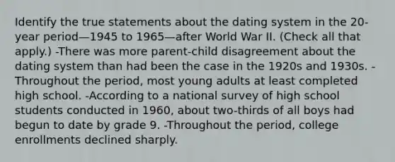 Identify the true statements about the dating system in the 20-year period—1945 to 1965—after World War II. (Check all that apply.) -There was more parent-child disagreement about the dating system than had been the case in the 1920s and 1930s. -Throughout the period, most young adults at least completed high school. -According to a national survey of high school students conducted in 1960, about two-thirds of all boys had begun to date by grade 9. -Throughout the period, college enrollments declined sharply.