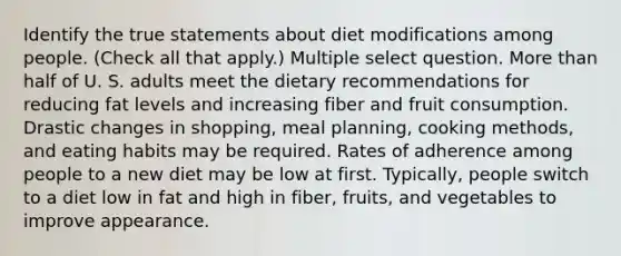 Identify the true statements about diet modifications among people. (Check all that apply.) Multiple select question. More than half of U. S. adults meet the dietary recommendations for reducing fat levels and increasing fiber and fruit consumption. Drastic changes in shopping, meal planning, cooking methods, and eating habits may be required. Rates of adherence among people to a new diet may be low at first. Typically, people switch to a diet low in fat and high in fiber, fruits, and vegetables to improve appearance.