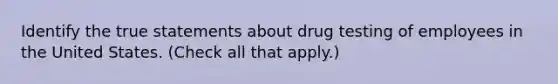 Identify the true statements about drug testing of employees in the United States. (Check all that apply.)