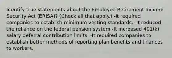 Identify true statements about the Employee Retirement Income Security Act (ERISA)? (Check all that apply.) -It required companies to establish minimum vesting standards. -It reduced the reliance on the federal pension system -It increased 401(k) salary deferral contribution limits. -It required companies to establish better methods of reporting plan benefits and finances to workers.