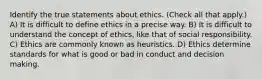 Identify the true statements about ethics. (Check all that apply.) A) It is difficult to define ethics in a precise way. B) It is difficult to understand the concept of ethics, like that of social responsibility. C) Ethics are commonly known as heuristics. D) Ethics determine standards for what is good or bad in conduct and decision making.