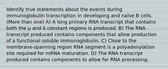 Identify true statements about the events during immunoglobulin transcription in developing and naïve B cells. (More than one) A) A long primary RNA transcript that contains both the μ and δ constant regions is produced. B) The RNA transcript produced contains components that allow production of a functional soluble immunoglobulin. C) Close to the membrane-spanning region RNA segment is a polyadenylation site required for mRNA maturation. D) The RNA transcript produced contains components to allow for RNA processing.