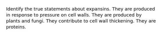 Identify the true statements about expansins. They are produced in response to pressure on cell walls. They are produced by plants and fungi. They contribute to cell wall thickening. They are proteins.