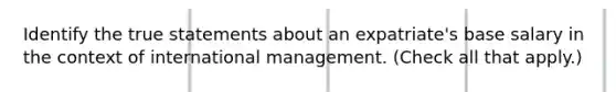 Identify the true statements about an expatriate's base salary in the context of international management. (Check all that apply.)