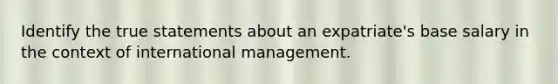 Identify the true statements about an expatriate's base salary in the context of international management.