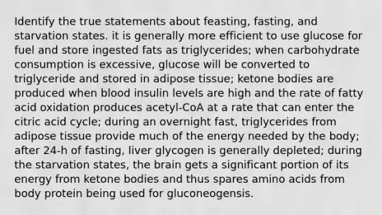 Identify the true statements about feasting, fasting, and starvation states. it is generally more efficient to use glucose for fuel and store ingested fats as triglycerides; when carbohydrate consumption is excessive, glucose will be converted to triglyceride and stored in adipose tissue; <a href='https://www.questionai.com/knowledge/kR9thwvAYz-ketone-bodies' class='anchor-knowledge'>ketone bodies</a> are produced when blood insulin levels are high and the rate of fatty acid oxidation produces acetyl-CoA at a rate that can enter the citric acid cycle; during an overnight fast, triglycerides from adipose tissue provide much of the energy needed by the body; after 24-h of fasting, liver glycogen is generally depleted; during the starvation states, <a href='https://www.questionai.com/knowledge/kLMtJeqKp6-the-brain' class='anchor-knowledge'>the brain</a> gets a significant portion of its energy from ketone bodies and thus spares <a href='https://www.questionai.com/knowledge/k9gb720LCl-amino-acids' class='anchor-knowledge'>amino acids</a> from body protein being used for gluconeogensis.