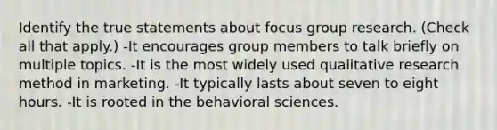 Identify the true statements about focus group research. (Check all that apply.) -It encourages group members to talk briefly on multiple topics. -It is the most widely used qualitative research method in marketing. -It typically lasts about seven to eight hours. -It is rooted in the behavioral sciences.