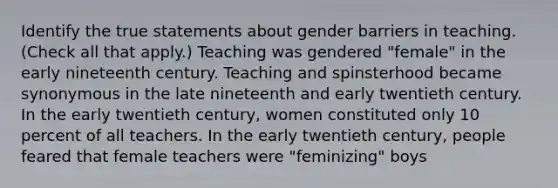 Identify the true statements about gender barriers in teaching. (Check all that apply.) Teaching was gendered "female" in the early nineteenth century. Teaching and spinsterhood became synonymous in the late nineteenth and early twentieth century. In the early twentieth century, women constituted only 10 percent of all teachers. In the early twentieth century, people feared that female teachers were "feminizing" boys