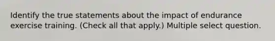 Identify the true statements about the impact of endurance exercise training. (Check all that apply.) Multiple select question.