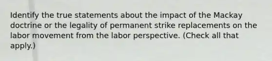 Identify the true statements about the impact of the Mackay doctrine or the legality of permanent strike replacements on the labor movement from the labor perspective. (Check all that apply.)