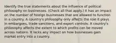 Identify the true statements about the influence of political philosophy on businesses. (Check all that apply.) It has an impact on the number of foreign businesses that are allowed to function in a country. A country's philosophy only affects the role it plays in embargoes, trade sanctions, and export controls. A country's philosophy affects the extent to which profits can be moved across nations. It lacks any impact on how businesses gain market entry into a country.