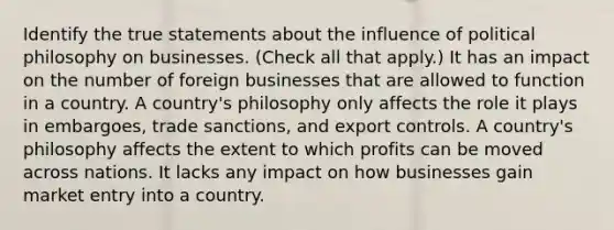 Identify the true statements about the influence of political philosophy on businesses. (Check all that apply.) It has an impact on the number of foreign businesses that are allowed to function in a country. A country's philosophy only affects the role it plays in embargoes, trade sanctions, and export controls. A country's philosophy affects the extent to which profits can be moved across nations. It lacks any impact on how businesses gain market entry into a country.