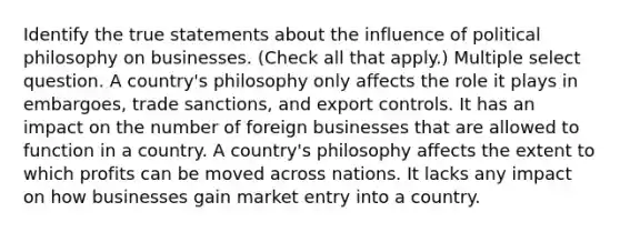 Identify the true statements about the influence of political philosophy on businesses. (Check all that apply.) Multiple select question. A country's philosophy only affects the role it plays in embargoes, trade sanctions, and export controls. It has an impact on the number of foreign businesses that are allowed to function in a country. A country's philosophy affects the extent to which profits can be moved across nations. It lacks any impact on how businesses gain market entry into a country.