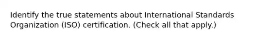 Identify the true statements about International Standards Organization (ISO) certification. (Check all that apply.)