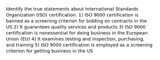 Identify the true statements about International Standards Organization (ISO) certification. 1) ISO 9000 certification is banned as a screening criterion for bidding on contracts in the US 2) It guarantees quality services and products 3) ISO 9000 certification is nonessential for doing business in the European Union (EU) 4) It examines testing and inspection, purchasing, and training 5) ISO 9000 certification is employed as a screening criterion for getting business in the US