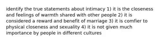 identify the true statements about intimacy 1) it is the closeness and feelings of warmth shared with other people 2) it is considered a reward and benefit of marriage 3) it is comfier to physical closeness and sexuality 4) it is not given much importance by people in different cultures